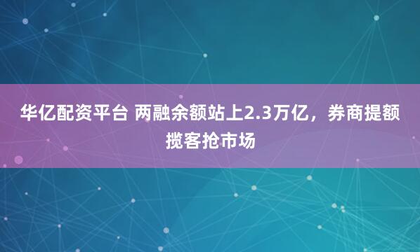 华亿配资平台 两融余额站上2.3万亿，券商提额揽客抢市场