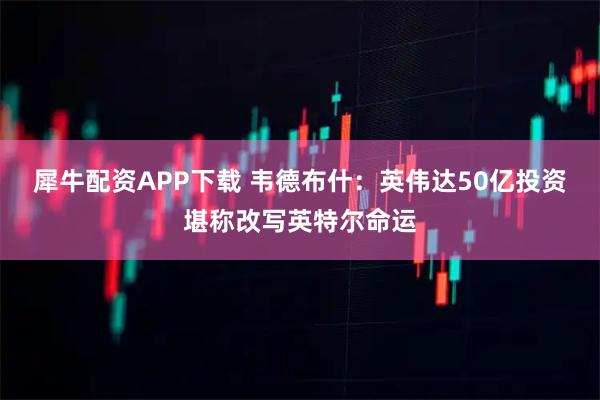 犀牛配资APP下载 韦德布什：英伟达50亿投资堪称改写英特尔命运