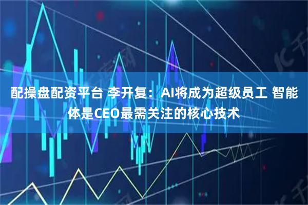 配操盘配资平台 李开复：AI将成为超级员工 智能体是CEO最需关注的核心技术