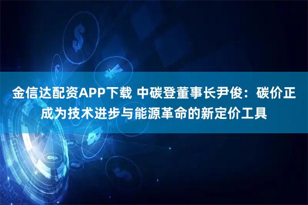 金信达配资APP下载 中碳登董事长尹俊：碳价正成为技术进步与能源革命的新定价工具