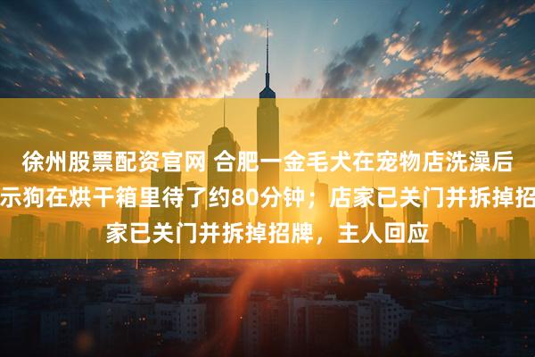 徐州股票配资官网 合肥一金毛犬在宠物店洗澡后死亡，监控显示狗在烘干箱里待了约80分钟；店家已关门并拆掉招牌，主人回应