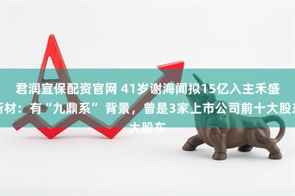 君润宜保配资官网 41岁谢海闻拟15亿入主禾盛新材：有“九鼎系” 背景，曾是3家上市公司前十大股东