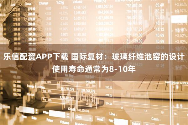 乐信配资APP下载 国际复材：玻璃纤维池窑的设计使用寿命通常为8-10年