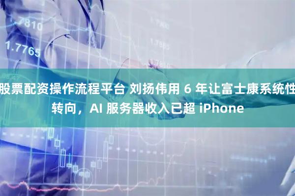 股票配资操作流程平台 刘扬伟用 6 年让富士康系统性转向，AI 服务器收入已超 iPhone