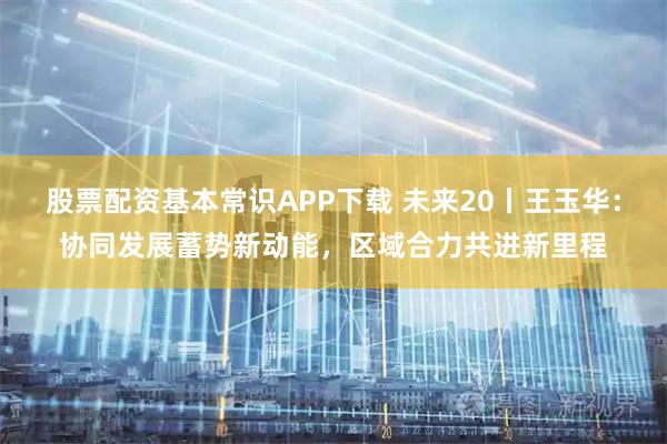 股票配资基本常识APP下载 未来20丨王玉华：协同发展蓄势新动能，区域合力共进新里程