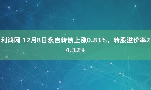利鸿网 12月8日永吉转债上涨0.83%，转股溢价率24.32%