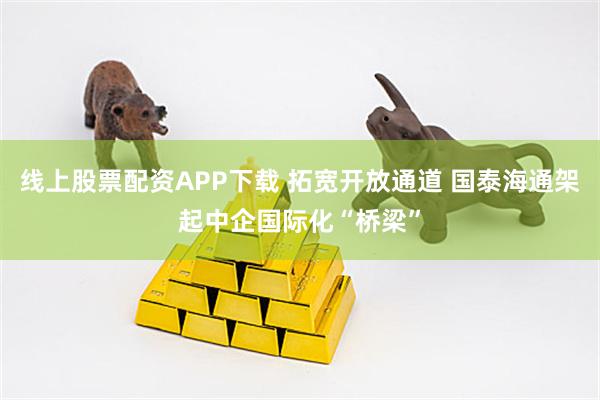 线上股票配资APP下载 拓宽开放通道 国泰海通架起中企国际化“桥梁”