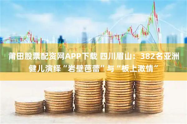 莆田股票配资网APP下载 四川眉山：382名亚洲健儿演绎“岩壁芭蕾”与“板上激情”