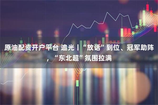 原油配资开户平台 追光丨“放话”到位、冠军助阵，“东北超”氛围拉满