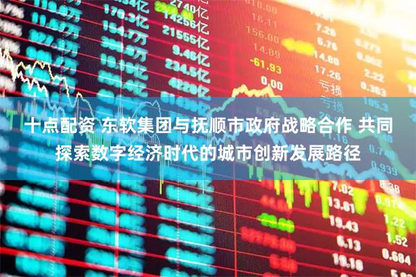 十点配资 东软集团与抚顺市政府战略合作 共同探索数字经济时代的城市创新发展路径