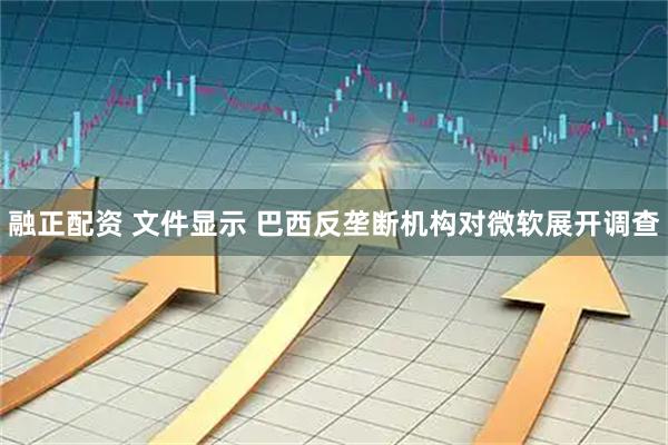 融正配资 文件显示 巴西反垄断机构对微软展开调查