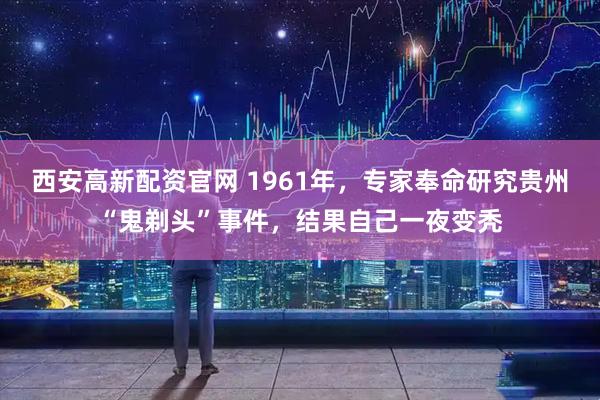 西安高新配资官网 1961年，专家奉命研究贵州“鬼剃头”事件，结果自己一夜变秃