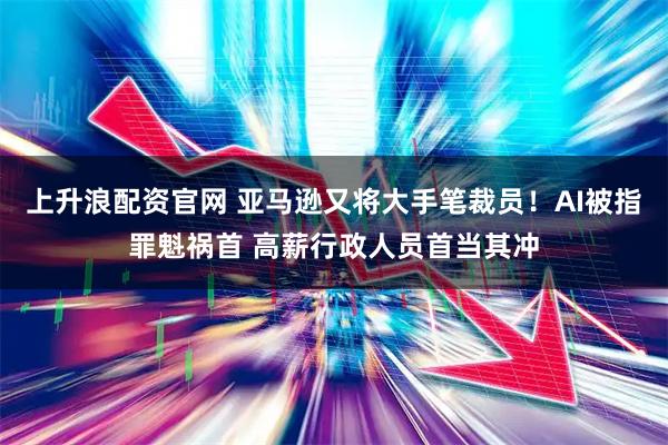 上升浪配资官网 亚马逊又将大手笔裁员！AI被指罪魁祸首 高薪行政人员首当其冲