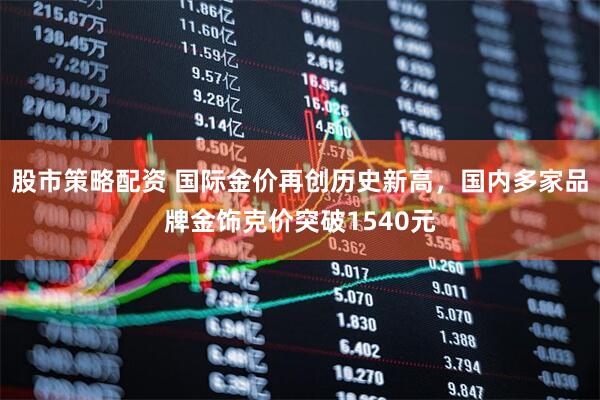 股市策略配资 国际金价再创历史新高，国内多家品牌金饰克价突破1540元