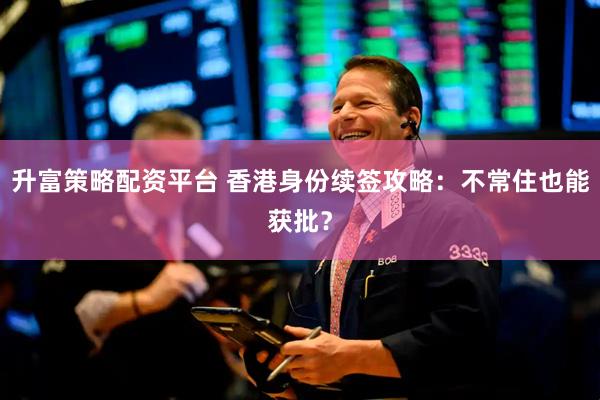 升富策略配资平台 香港身份续签攻略：不常住也能获批？