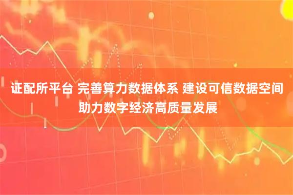 证配所平台 完善算力数据体系 建设可信数据空间 助力数字经济高质量发展