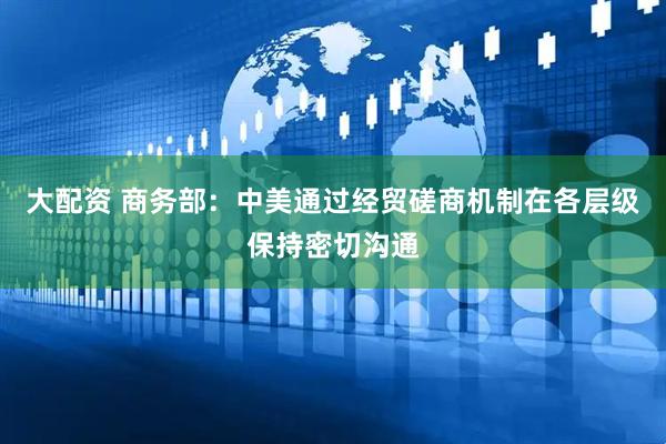 大配资 商务部：中美通过经贸磋商机制在各层级保持密切沟通
