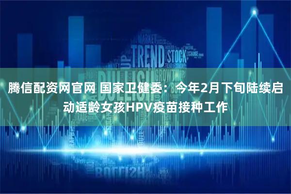 腾信配资网官网 国家卫健委：今年2月下旬陆续启动适龄女孩HPV疫苗接种工作