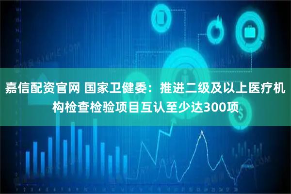 嘉信配资官网 国家卫健委：推进二级及以上医疗机构检查检验项目互认至少达300项
