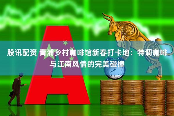 股讯配资 青浦乡村咖啡馆新春打卡地：特调咖啡与江南风情的完美碰撞