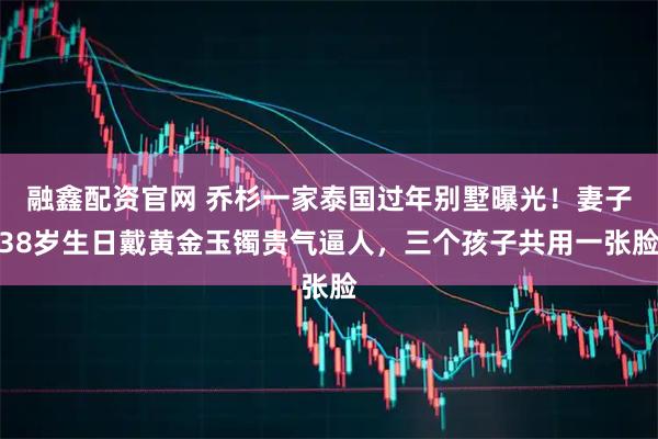 融鑫配资官网 乔杉一家泰国过年别墅曝光！妻子38岁生日戴黄金玉镯贵气逼人，三个孩子共用一张脸
