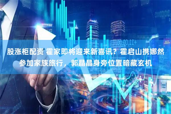 股涨柜配资 霍家即将迎来新喜讯？霍启山携娜然参加家族旅行，郭晶晶身旁位置暗藏玄机