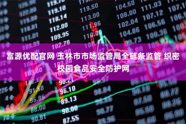 富源优配官网 玉林市市场监管局全链条监管 织密校园食品安全防护网
