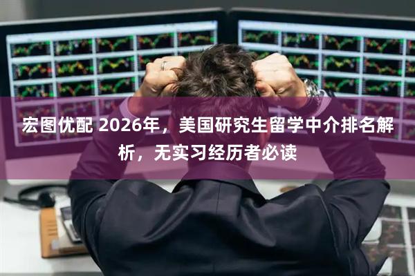 宏图优配 2026年，美国研究生留学中介排名解析，无实习经历者必读