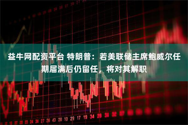 益牛网配资平台 特朗普：若美联储主席鲍威尔任期届满后仍留任，将对其解职