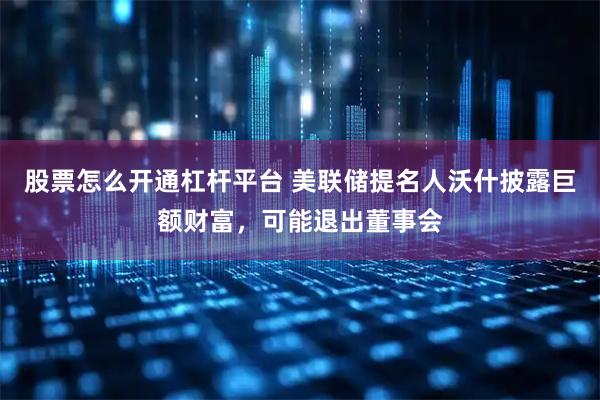 股票怎么开通杠杆平台 美联储提名人沃什披露巨额财富，可能退出董事会