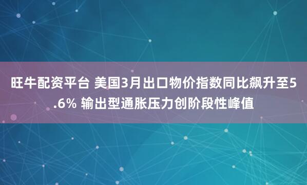 旺牛配资平台 美国3月出口物价指数同比飙升至5.6% 输出型通胀压力创阶段性峰值