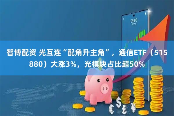 智博配资 光互连“配角升主角”，通信ETF（515880）大涨3%，光模块占比超50%