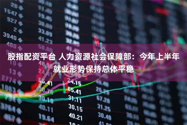 股指配资平台 人力资源社会保障部：今年上半年就业形势保持总体平稳