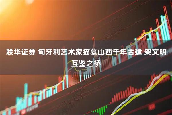 联华证券 匈牙利艺术家描摹山西千年古建 架文明互鉴之桥