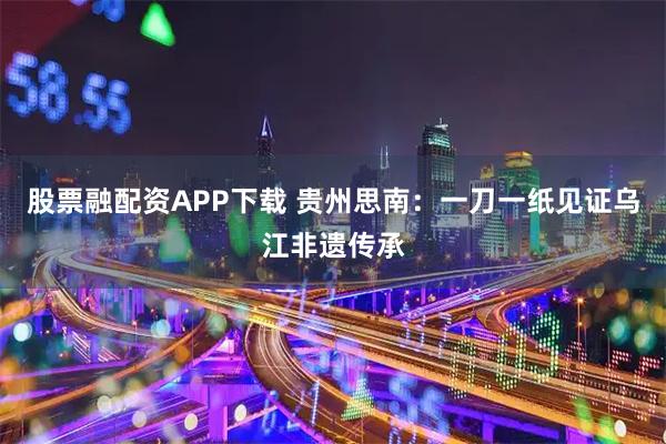 股票融配资APP下载 贵州思南：一刀一纸见证乌江非遗传承